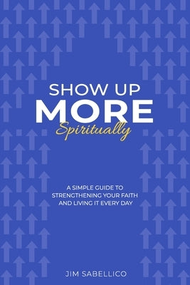 Show Up More Spiritually: A Simple Guide to Strengthening Your Faith and Living It Every Day by Sabellico, Jim