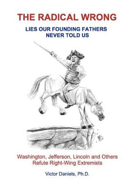 The Radical Wrong: Lies Our Founding Fathers Never Told Us: Washington, Jefferson, Lincoln & Others Refute Right-Wing Extremists by Daniels Ph. D., Victor