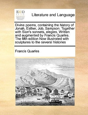 Divine Poems, Containing the History of Jonah, Esther, Job, Sampson. Together with Sion's Sonnets, Elegies. Written and Augmented by Francis Quarles. by Quarles, Francis