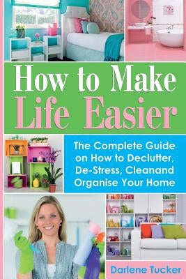 How To Make Life Easier: The Complete Guide on How to Declutter, De-Stress, Clean And Organize Your Home by Tucker, Darlene