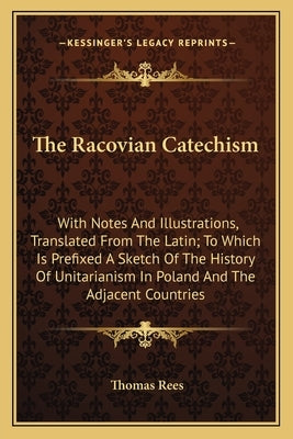 The Racovian Catechism: With Notes And Illustrations, Translated From The Latin; To Which Is Prefixed A Sketch Of The History Of Unitarianism by Rees, Thomas
