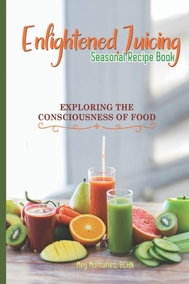 Enlightened Juicing Seasonal Recipe Book: Exploring The Consciousness of Food by Montanez Bchn, Meg