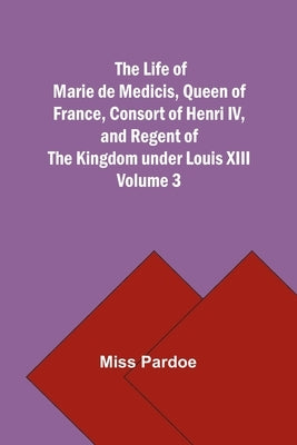 The Life of Marie de Medicis, Queen of France, Consort of Henri IV, and Regent of the Kingdom under Louis XIII - Volume 3 by Miss Pardoe