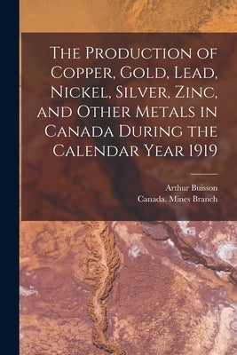 The Production of Copper, Gold, Lead, Nickel, Silver, Zinc, and Other Metals in Canada During the Calendar Year 1919 [microform] by Buisson, Arthur 1885-1960?