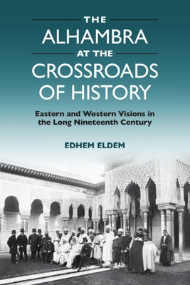 The Alhambra at the Crossroads of History: Eastern and Western Visions in the Long Nineteenth Century by Eldem, Edhem