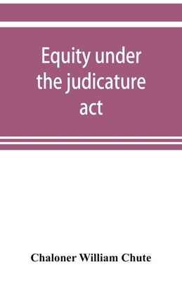 Equity under the judicature act, or the relation of equity to common law: with an appendix, containing the High court of judicature act, 1873, and the by William Chute, Chaloner