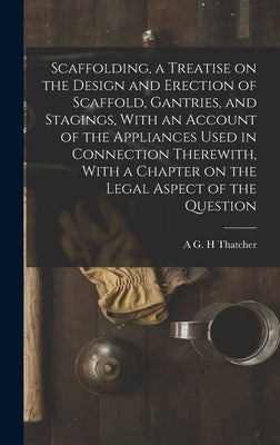 Scaffolding, a Treatise on the Design and Erection of Scaffold, Gantries, and Stagings, With an Account of the Appliances Used in Connection Therewith by Thatcher, A. G. H.