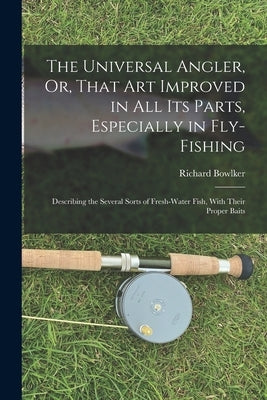 The Universal Angler, Or, That Art Improved in All Its Parts, Especially in Fly-Fishing: Describing the Several Sorts of Fresh-Water Fish, With Their by Bowlker, Richard