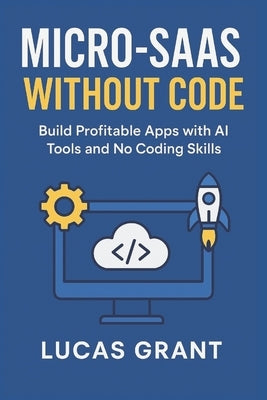 Micro-SaaS Without Code: Build Profitable Apps with AI Tools and No Coding Skills by Grant, Lucas