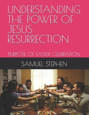 Understanding the Power of Jesus Resurrection: Purpose of Easter Celebration by Stephen, Samuel Chukwubuide