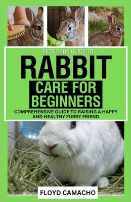Pets Pros' Rabbit Care for Beginners: Comprehensive Guide to Raising a Happy and Healthy Furry Friend by Camacho, Floyd