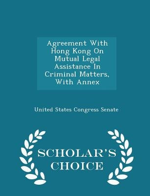Agreement with Hong Kong on Mutual Legal Assistance in Criminal Matters, with Annex - Scholar's Choice Edition by United States Congress Senate