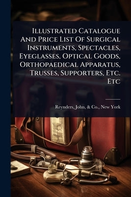 Illustrated Catalogue And Price List Of Surgical Instruments, Spectacles, Eyeglasses, Optical Goods, Orthopaedical Apparatus, Trusses, Supporters, Etc by Reynders, John &. Co