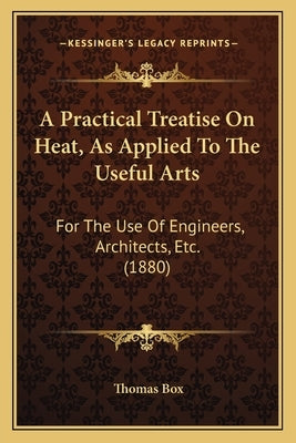 A Practical Treatise On Heat, As Applied To The Useful Arts: For The Use Of Engineers, Architects, Etc. (1880) by Box, Thomas