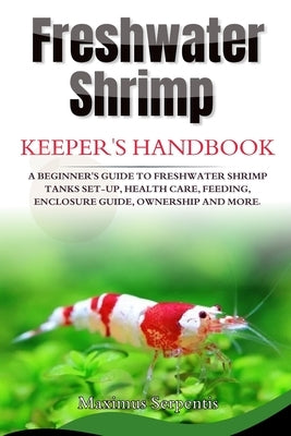 Freshwater Shrimp Keepers Handbook: A Beginner's Guide to Freshwater Shrimp Tanks set-up, health care, feeding, enclosure guide, ownership and more by Serpentis, Maximus