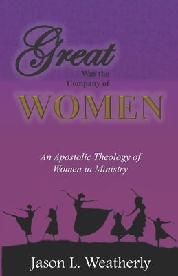 Great was the Company of Women: An Apostolic Theology of Women in Ministry by Weatherly, Jason L.