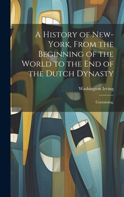 A History of New-York, From the Beginning of the World to the end of the Dutch Dynasty; Containing, by Irving, Washington