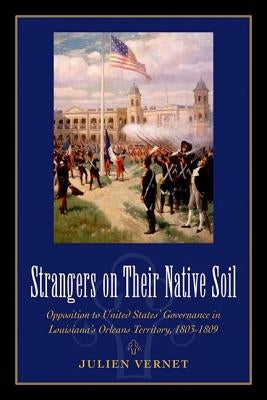 Strangers on Their Native Soil: Opposition to United States' Governance in Louisiana's Orleans Territory, 1803-1809 by Vernet, Julien