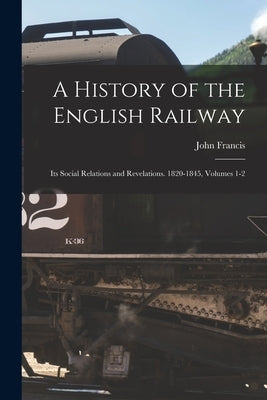 A History of the English Railway: Its Social Relations and Revelations. 1820-1845, Volumes 1-2 by Francis, John