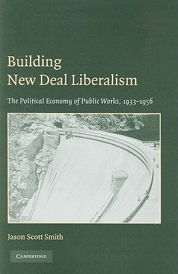 Building New Deal Liberalism: The Political Economy of Public Works, 1933-1956 by Smith, Jason Scott