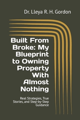 Built From Broke: My Blueprint to Owning Property With Almost Nothing: Real Strategies, True Stories, and Step-by-Step Guidance by Gordon, Lleya R. H.