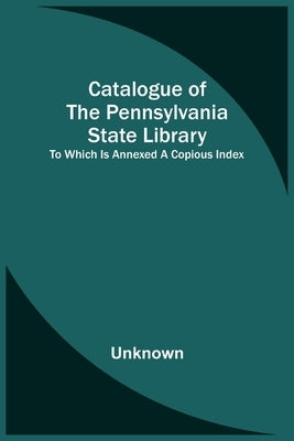 Catalogue Of The Pennsylvania State Library; To Which Is Annexed A Copious Index by Unknown