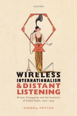 Wireless Internationalism and Distant Listening: Britain, Propaganda, and the Invention of Global Radio, 1920-1939 by Potter, Simon J.