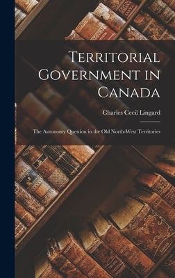 Territorial Government in Canada: the Autonomy Question in the Old North-West Territories by Lingard, Charles Cecil 1901-