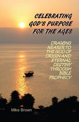 Celebrating God's Purpose For the Ages: Drawing Nearer to the God of Origin and Eternal Destiny Through Bible Prophecy by Brown, Mike