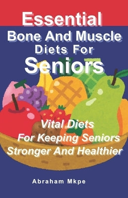 Essential Bone And Muscle Diets For Seniors: Vital Diets For Keeping Seniors Stronger And Healthier by Mkpe, Abraham