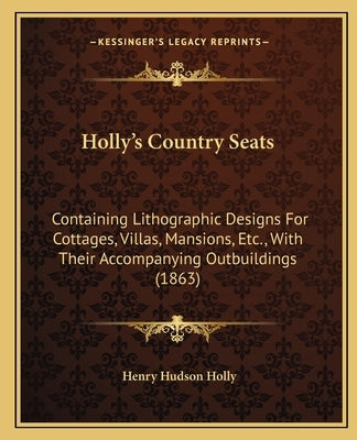 Holly's Country Seats: Containing Lithographic Designs For Cottages, Villas, Mansions, Etc., With Their Accompanying Outbuildings (1863) by Holly, Henry Hudson