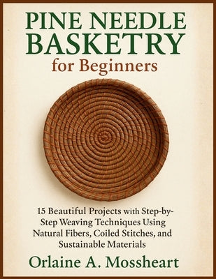 Pine Needle Basketry for Beginners: 15 Beautiful Projects with Step-by-Step Weaving Techniques Using Natural Fibers, Coiled Stitches, and Sustainable by Mossheart, Orlaine A.