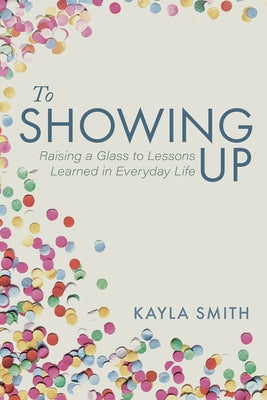 To Showing Up: Raising a Glass to Lessons Learned in Everyday Life by Smith, Kayla