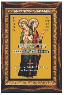 The Holy Martyrs Perpetua and Felicity: Novena, the Catholic Prayer Book, and Nine Days Devotion by Adams, Anthony J.