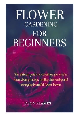 Flower gardening for beginners: The ultimate guide to everything you need to know about growing, tending, harvesting and arranging beautiful flower bl by Flames, Deon