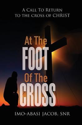 At The Foot Of The Cross: A Call To Return To The Cross Of Christ by Jacob Snr, Imo-Abasi