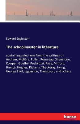 The schoolmaster in literature: containing selections from the writings of Ascham, Molière, Fuller, Rousseau, Shenstone, Cowper, Goethe, Pestalozzi, P by Eggleston, Edward