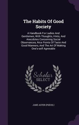 The Habits Of Good Society: A Handbook For Ladies And Gentlemen, With Thoughts, Hints, And Anecdotes Concerning Social Observances, Nice Points Of by (Pseud )., Jane Aster