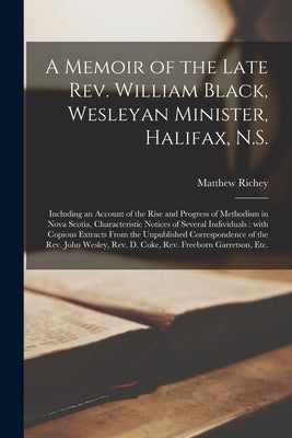 A Memoir of the Late Rev. William Black, Wesleyan Minister, Halifax, N.S. [microform]: Including an Account of the Rise and Progress of Methodism in N by Richey, Matthew 1803-1883