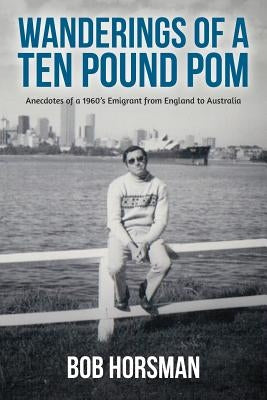 Wanderings of a Ten Pound Pom: Anecdotes of a 1960's emigrant from England to Australia. by Horsman, Bob