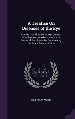 A Treatise On Diseases of the Eye: For the Use of Students and General Practitioners; to Which Is Added a Series of Test Types for Determining the Exa by Angell, Henry Clay
