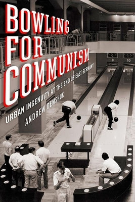 Bowling for Communism: Urban Ingenuity at the End of East Germany by Demshuk, Andrew