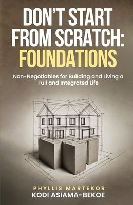 Don't Start From Scratch: Foundations: Non-Negotiables for Building and Living a Full and Integrated Life by Kodi Asiama-Bekoe, Phyllis Martekor