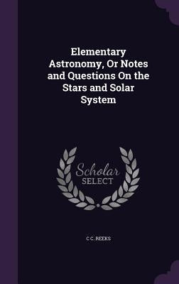 Elementary Astronomy, Or Notes and Questions On the Stars and Solar System by Reeks, C. C.