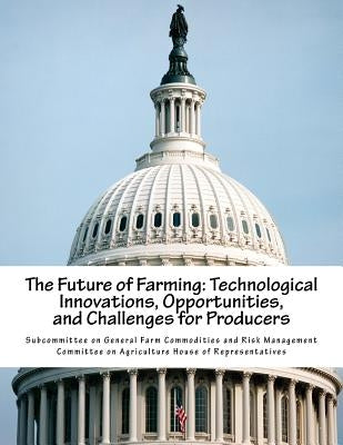 The Future of Farming: Technological Innovations, Opportunities, and Challenges for Producers by Subcommittee on General Farm Commodities