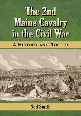 The 2nd Maine Cavalry in the Civil War: A History and Roster by Smith, Ned