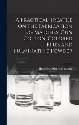 A Practical Treatise on the Fabrication of Matches, Gun Cotton, Colored Fires and Fulminating Powder by Dussauce, Hippolyte Etienne