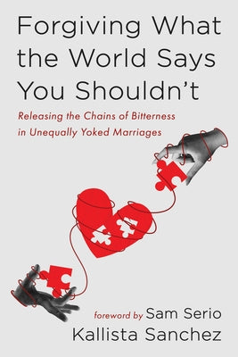 Forgiving What the World Says You Shouldn't: Releasing the Chains of Bitterness in Unequally Yoked Marriages by Sanchez, Kallista