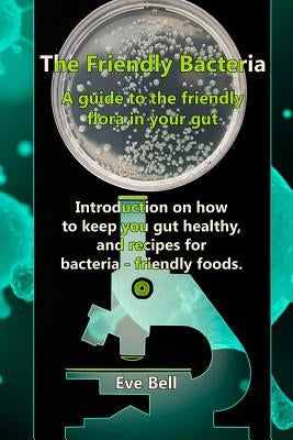 The Friendly Bacteria: A guide to the friendly flora in your gut. Introduction on how to keep you gut healthy, and recipes for bacteria-frien by Bell, Eve