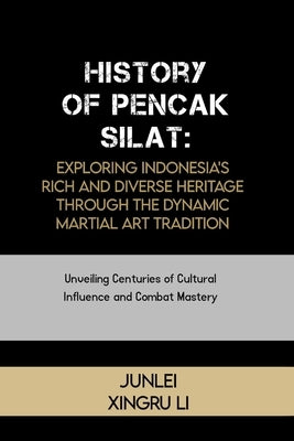 History of Pencak Silat: Exploring Indonesia's Rich and Diverse Heritage Through the Dynamic Martial Art Tradition: Unveiling Centuries of Cult by Xingru Li, Junlei
